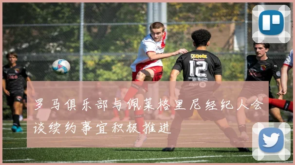 罗马俱乐部与佩莱格里尼经纪人会谈续约事宜积极推进