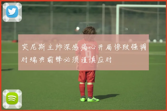 突尼斯主帅深感痛心开局惨败强调对瑞典前锋必须谨慎应对