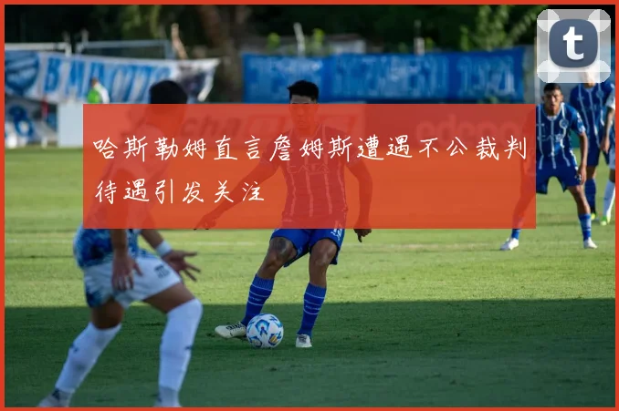 哈斯勒姆直言詹姆斯遭遇不公裁判待遇引发关注