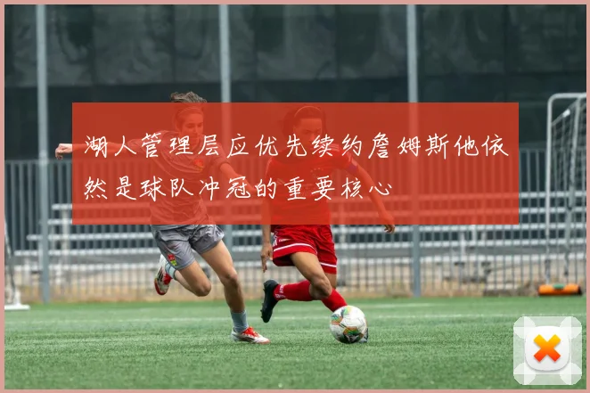 湖人管理层应优先续约詹姆斯他依然是球队冲冠的重要核心