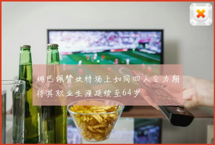 姆巴佩赞坎特场上如同四人合力期待其职业生涯延续至64岁