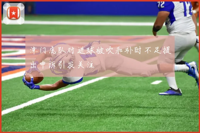 津门虎队对进球被吹和补时不足提出申诉引发关注