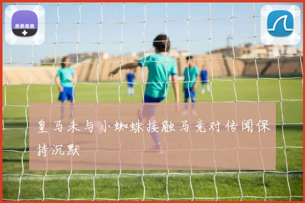 皇马未与小蜘蛛接触马竞对传闻保持沉默