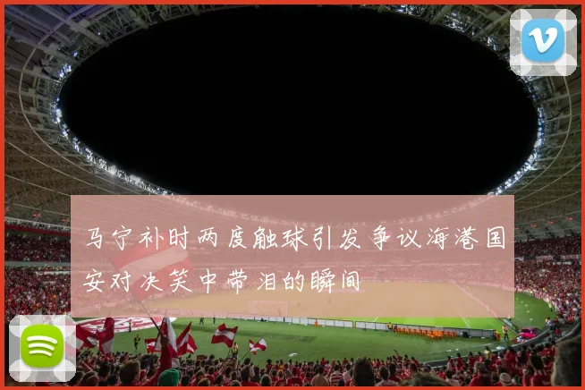 马宁补时两度触球引发争议海港国安对决笑中带泪的瞬间