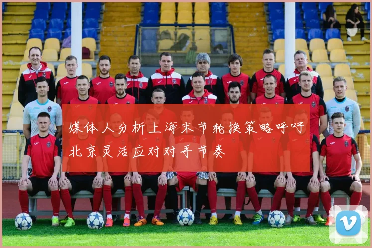 媒体人分析上海末节轮换策略呼吁北京灵活应对对手节奏