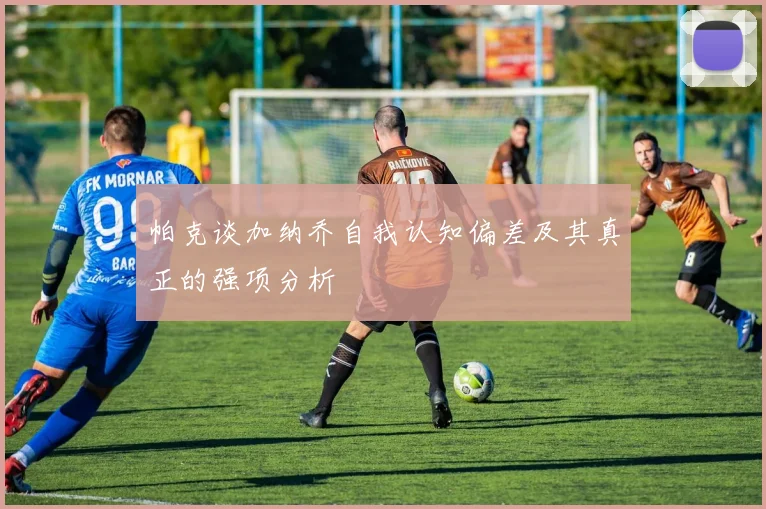 帕克谈加纳乔自我认知偏差及其真正的强项分析