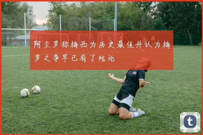 阿圭罗称梅西为历史最佳并认为梅罗之争早已有了结论