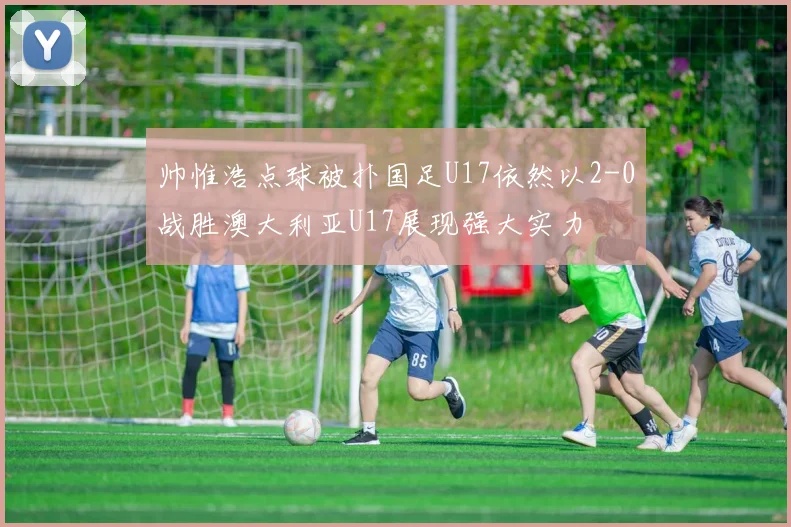 帅惟浩点球被扑国足U17依然以2-0战胜澳大利亚U17展现强大实力