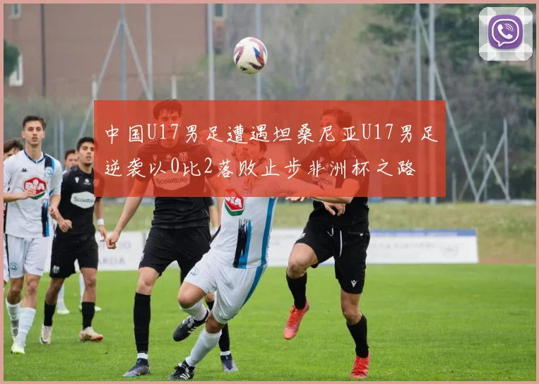 中国U17男足遭遇坦桑尼亚U17男足逆袭以0比2落败止步非洲杯之路