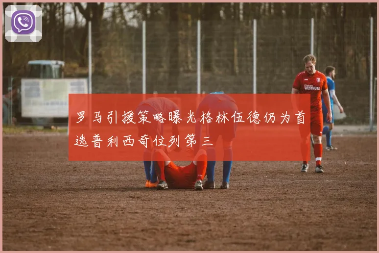 罗马引援策略曝光格林伍德仍为首选普利西奇位列第三