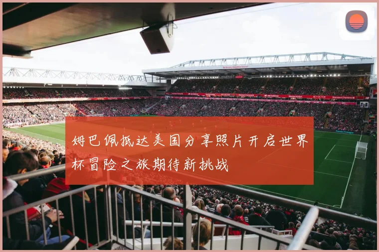 姆巴佩抵达美国分享照片开启世界杯冒险之旅期待新挑战