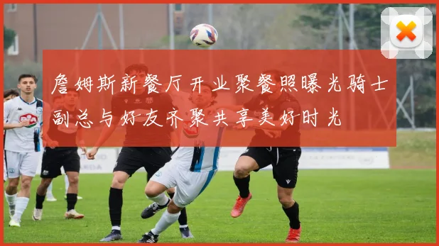 詹姆斯新餐厅开业聚餐照曝光骑士副总与好友齐聚共享美好时光