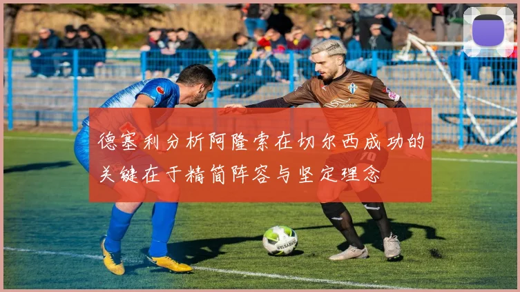 德塞利分析阿隆索在切尔西成功的关键在于精简阵容与坚定理念