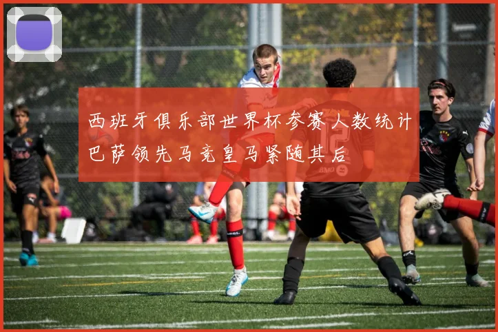 西班牙俱乐部世界杯参赛人数统计巴萨领先马竞皇马紧随其后