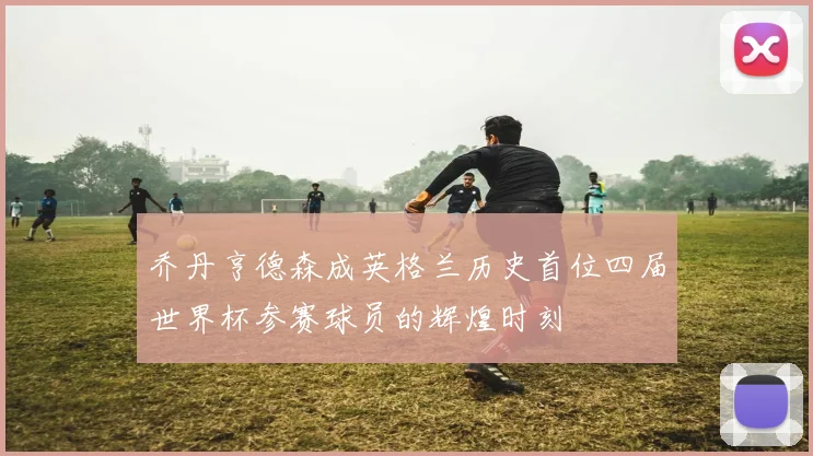 乔丹亨德森成英格兰历史首位四届世界杯参赛球员的辉煌时刻