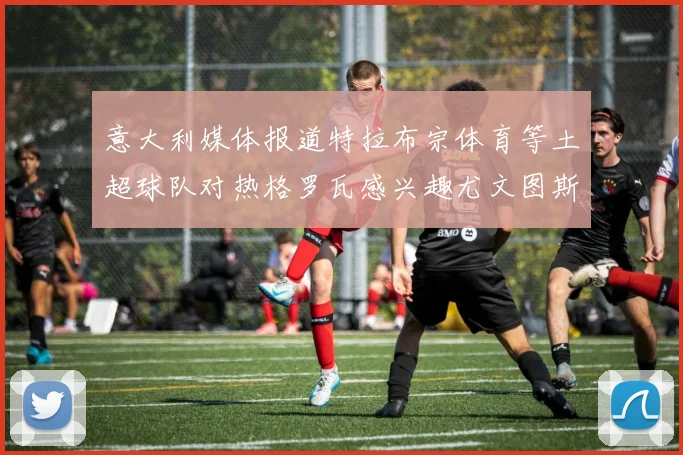 意大利媒体报道特拉布宗体育等土超球队对热格罗瓦感兴趣尤文图斯准备出售该球员