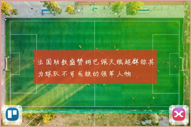 法国助教盛赞姆巴佩天赋超群称其为球队不可或缺的领军人物
