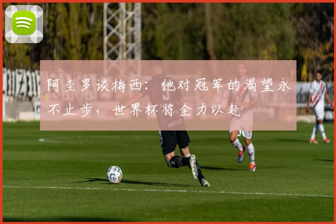 阿圭罗谈梅西：他对冠军的渴望永不止步，世界杯将全力以赴