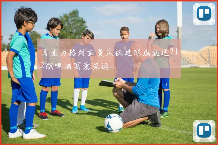 马竞为格列兹曼庆祝进球成就送212瓶啤酒寓意深远