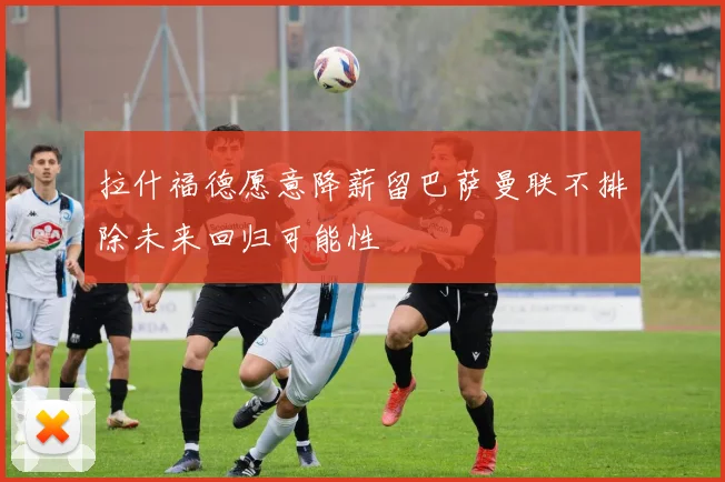 拉什福德愿意降薪留巴萨曼联不排除未来回归可能性