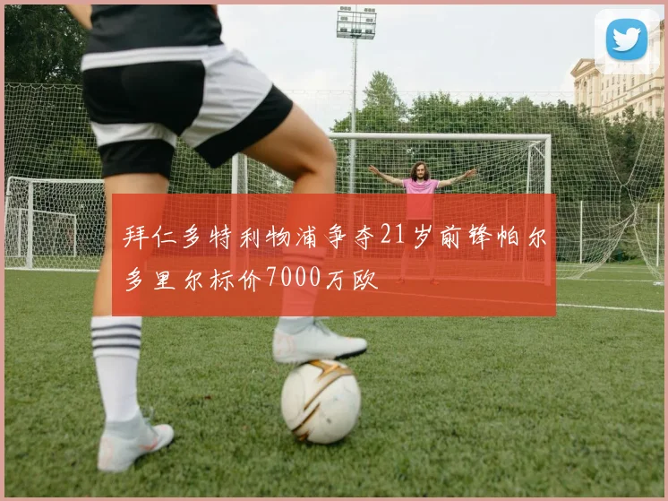 拜仁多特利物浦争夺21岁前锋帕尔多里尔标价7000万欧