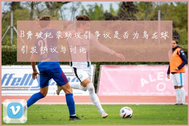 B费破纪录助攻引争议是否为乌龙球引发热议与讨论