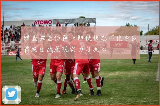 理查兹坚信萨卡即使状态不佳也应首发出战展现实力与决心