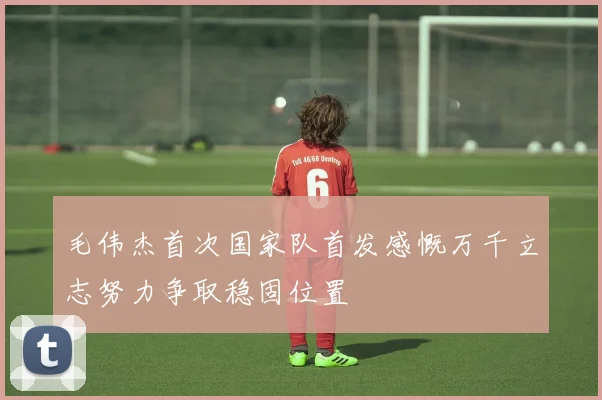 毛伟杰首次国家队首发感慨万千立志努力争取稳固位置