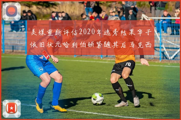 美媒重新评估2020年选秀结果华子依旧状元哈利伯顿紧随其后马克西位列探花